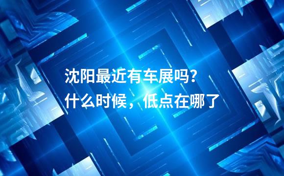 沈阳最近有车展吗？ 什么时候，低点在哪了